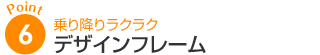 ポイント6：乗り降りラクラク デザインフレーム