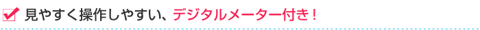 見やすく操作しやすい、デジタルメーター付き！